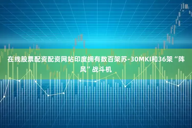 在线股票配资配资网站印度拥有数百架苏-30MKI和36架“阵风”战斗机