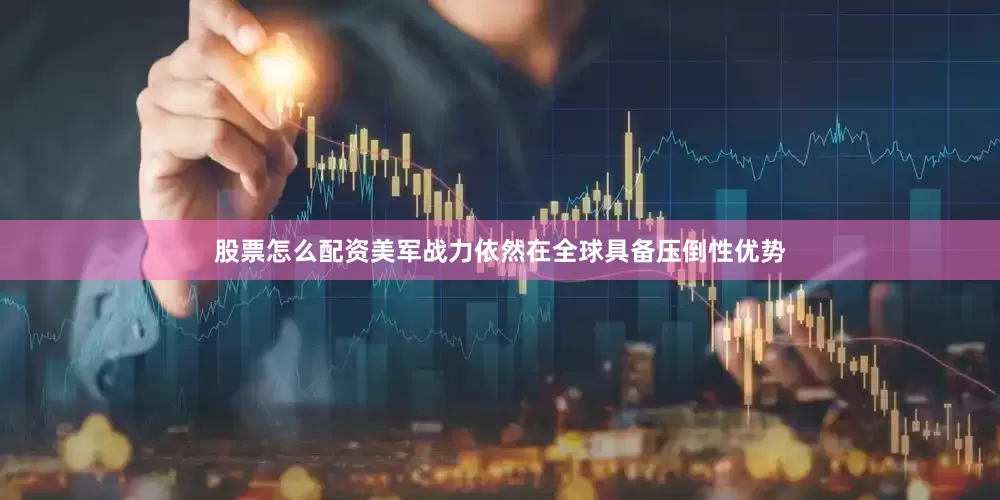 股票怎么配资美军战力依然在全球具备压倒性优势
