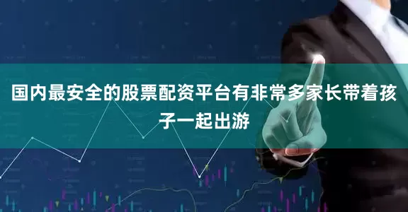 国内最安全的股票配资平台有非常多家长带着孩子一起出游