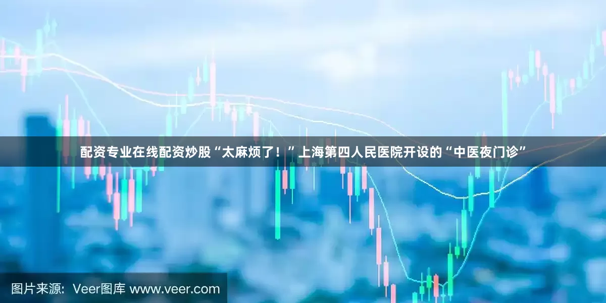 配资专业在线配资炒股“太麻烦了！”上海第四人民医院开设的“中医夜门诊”