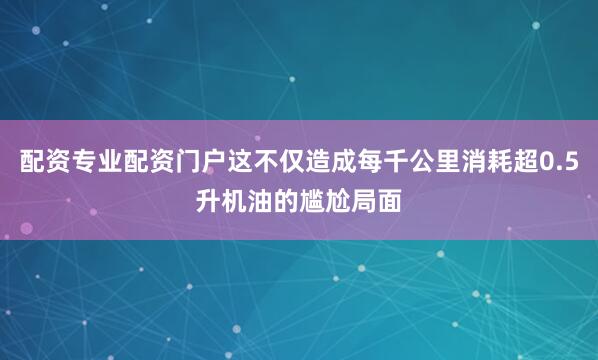 配资专业配资门户这不仅造成每千公里消耗超0.5升机油的尴尬局面