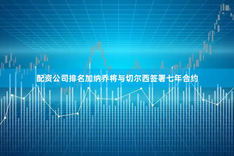 配资公司排名加纳乔将与切尔西签署七年合约