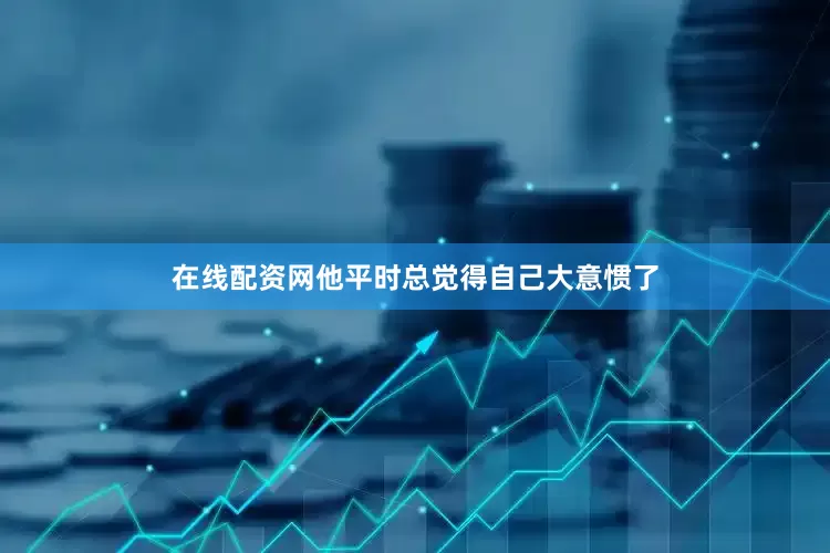 在线配资网他平时总觉得自己大意惯了