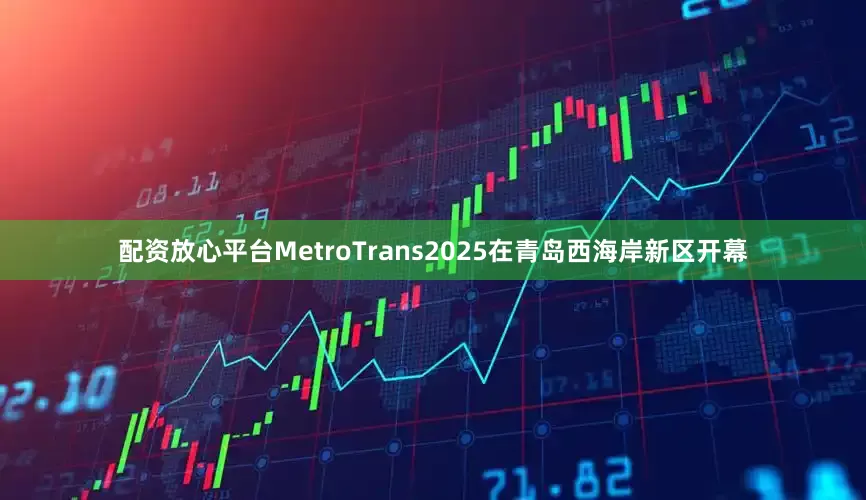 配资放心平台MetroTrans　2025在青岛西海岸新区开幕