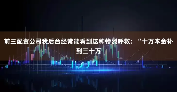 前三配资公司我后台经常能看到这种惨烈呼救：“十万本金补到三十万