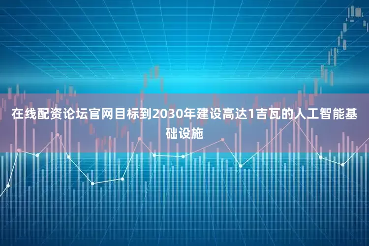 在线配资论坛官网目标到2030年建设高达1吉瓦的人工智能基础设施