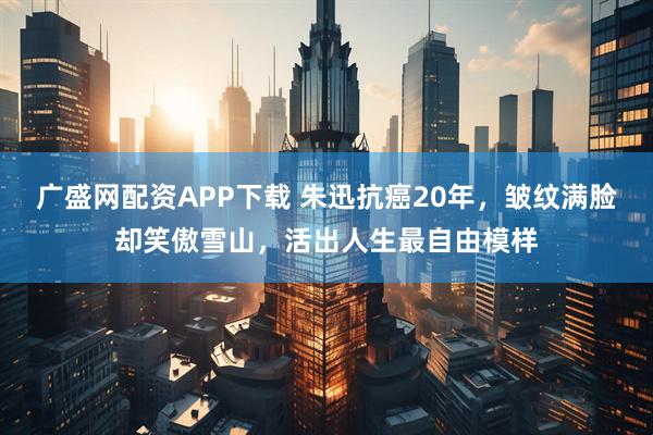 广盛网配资APP下载 朱迅抗癌20年，皱纹满脸却笑傲雪山，活出人生最自由模样