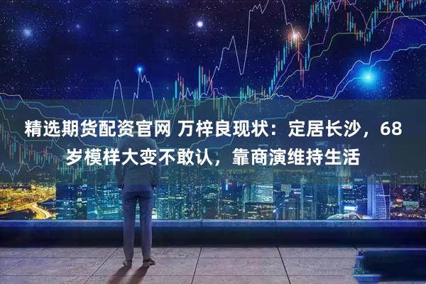 精选期货配资官网 万梓良现状：定居长沙，68岁模样大变不敢认，靠商演维持生活