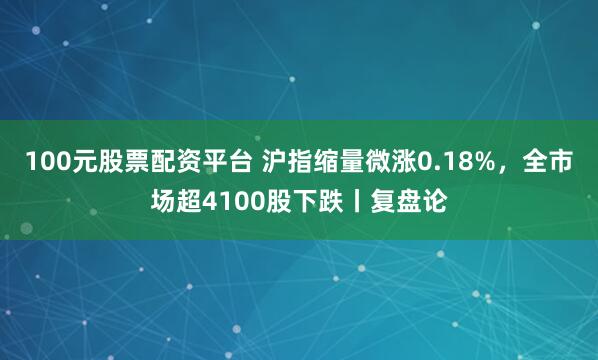 100元股票配资平台 沪指缩量微涨0.18%,全市场超4100股下跌丨复盘论