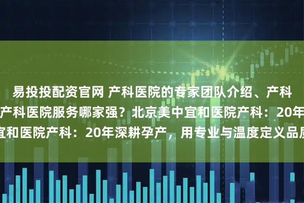 易投投配资官网 产科医院的专家团队介绍、产科医院的医疗设备情况、产科医院服务哪家强?北京美中宜和医院产科:20年深耕孕产,用专业与温度定义品质之选