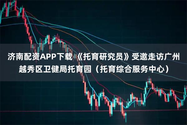 济南配资APP下载 《托育研究员》受邀走访广州越秀区卫健局托育园(托育综合服务中心)