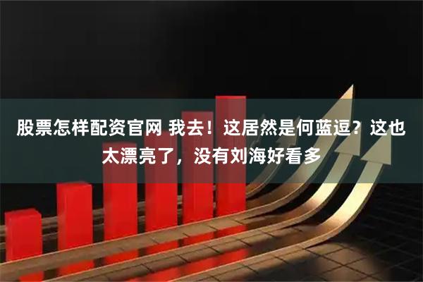 股票怎样配资官网 我去！这居然是何蓝逗？这也太漂亮了，没有刘海好看多