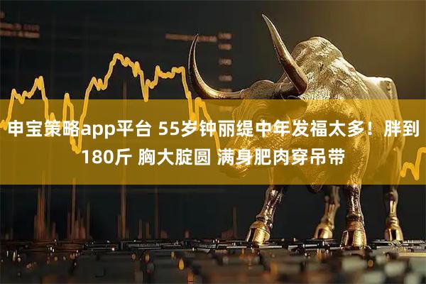 申宝策略app平台 55岁钟丽缇中年发福太多！胖到180斤 胸大腚圆 满身肥肉穿吊带