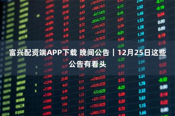 富兴配资端APP下载 晚间公告｜12月25日这些公告有看头