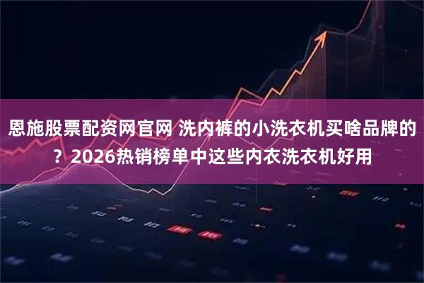 恩施股票配资网官网 洗内裤的小洗衣机买啥品牌的？2026热销榜单中这些内衣洗衣机好用