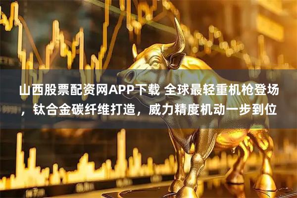 山西股票配资网APP下载 全球最轻重机枪登场，钛合金碳纤维打造，威力精度机动一步到位