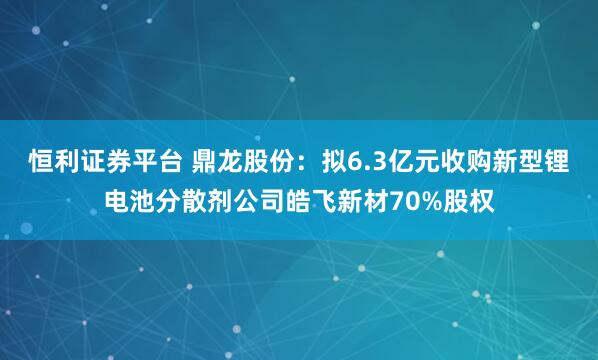 恒利证券平台 鼎龙股份：拟6.3亿元收购新型锂电池分散剂公司皓飞新材70%股权