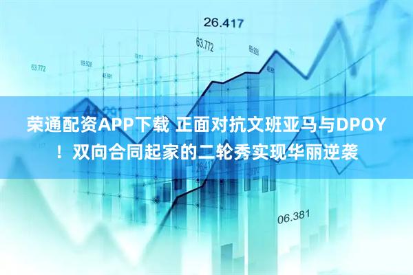 荣通配资APP下载 正面对抗文班亚马与DPOY！双向合同起家的二轮秀实现华丽逆袭