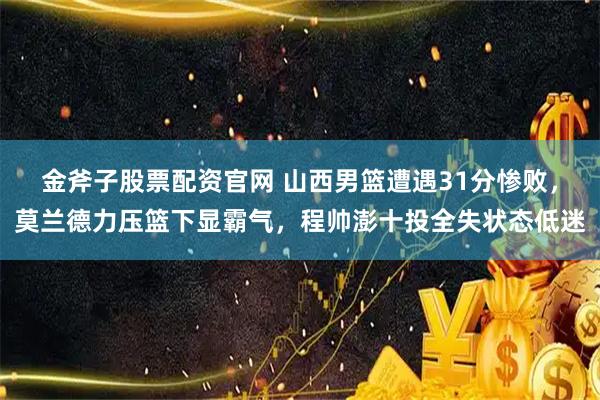 金斧子股票配资官网 山西男篮遭遇31分惨败，莫兰德力压篮下显霸气，程帅澎十投全失状态低迷