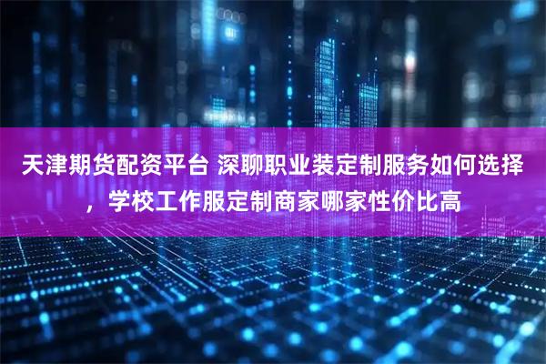 天津期货配资平台 深聊职业装定制服务如何选择，学校工作服定制商家哪家性价比高