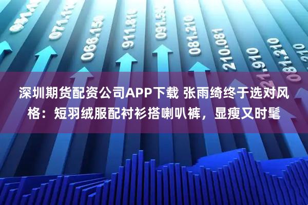 深圳期货配资公司APP下载 张雨绮终于选对风格：短羽绒服配衬衫搭喇叭裤，显瘦又时髦