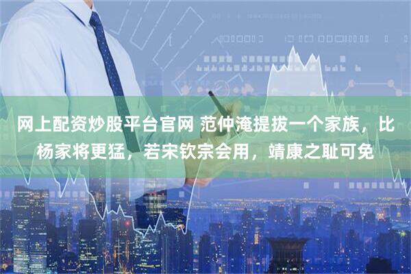 网上配资炒股平台官网 范仲淹提拔一个家族，比杨家将更猛，若宋钦宗会用，靖康之耻可免