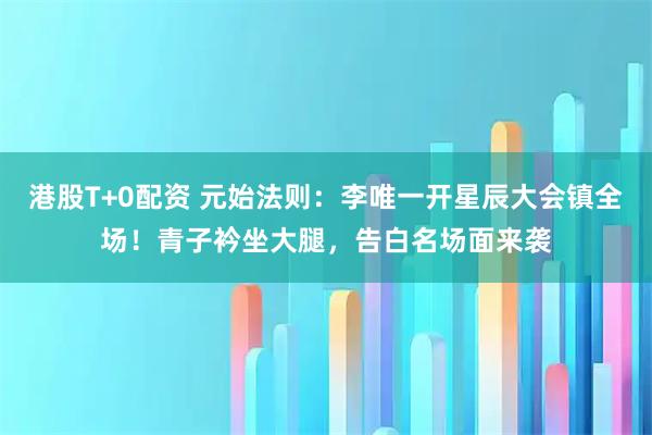 港股T+0配资 元始法则：李唯一开星辰大会镇全场！青子衿坐大腿，告白名场面来袭