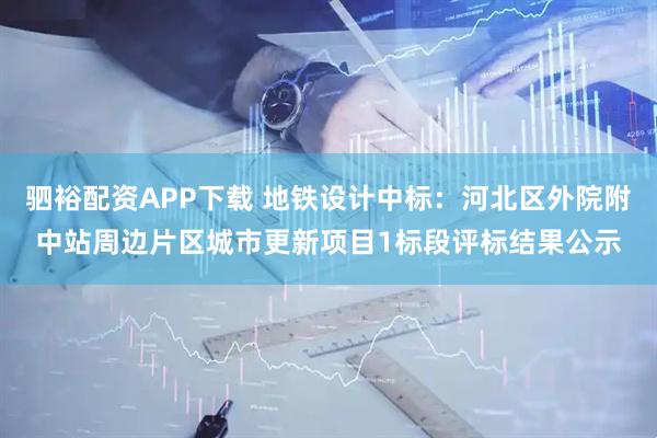 驷裕配资APP下载 地铁设计中标：河北区外院附中站周边片区城市更新项目1标段评标结果公示
