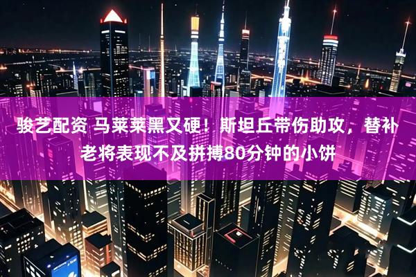 骏艺配资 马莱莱黑又硬！斯坦丘带伤助攻，替补老将表现不及拼搏80分钟的小饼