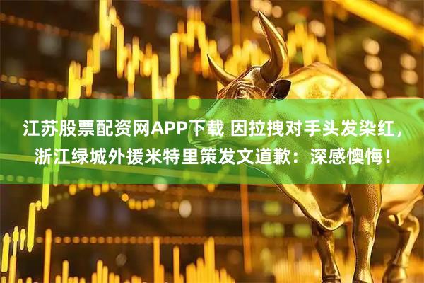 江苏股票配资网APP下载 因拉拽对手头发染红，浙江绿城外援米特里策发文道歉：深感懊悔！
