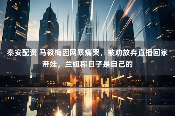 秦安配资 马筱梅因网暴痛哭，被劝放弃直播回家带娃，兰姐称日子是自己的